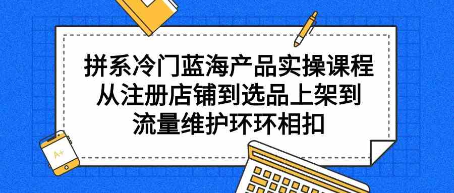 （9527期）拼系冷门蓝海产品实操课程，从注册店铺到选品上架到流量维护环环相扣-源码网