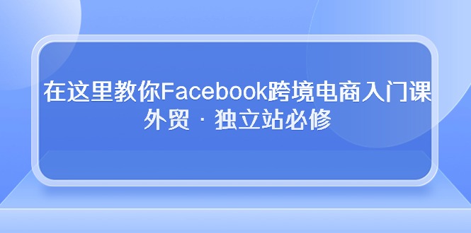 在这里教你Facebook跨境电商入门课，外贸·独立站必修（19节课）-源码网
