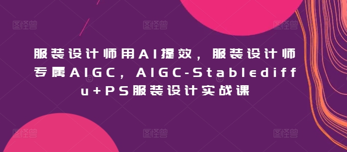 服装设计师用AI提效，服装设计师专属AIGC，AIGC-Stablediffu+PS服装设计实战课-源码网