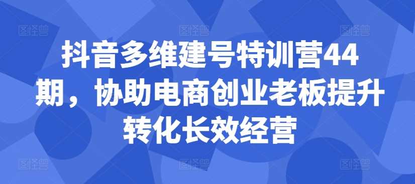 抖音多维建号特训营44期，协助电商创业老板提升转化长效经营-源码网