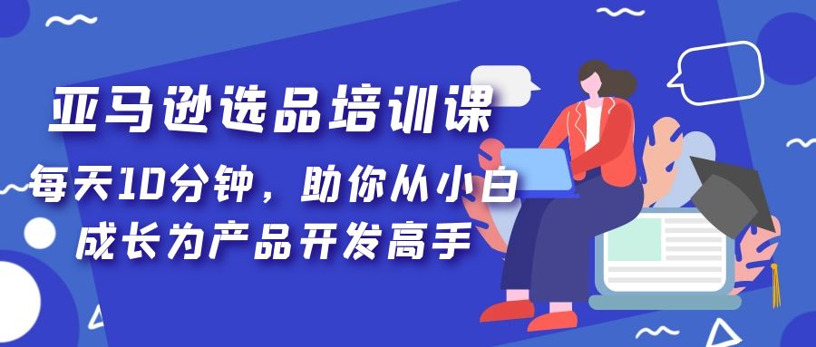 亚马逊选品培训课，每天10分钟，助你从小白成长为产品开发高手！-源码网