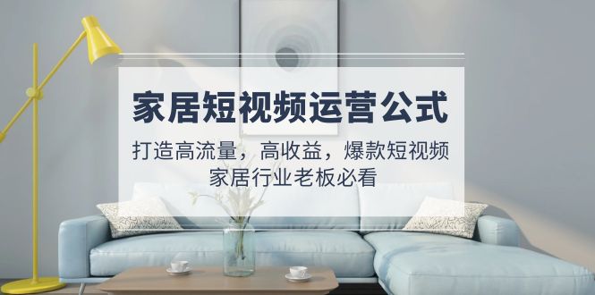 家居短视频运营公式：打造高流量，高收益，爆款短视频 家居行业老板必看-源码网