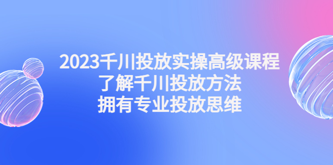 2023千川投放实操高级课程：了解千川投放方法，拥有专业投放思维-源码网