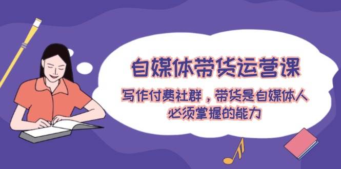自媒体带货运营课：写作付费社群，带货是自媒体人必须掌握的能力-源码网
